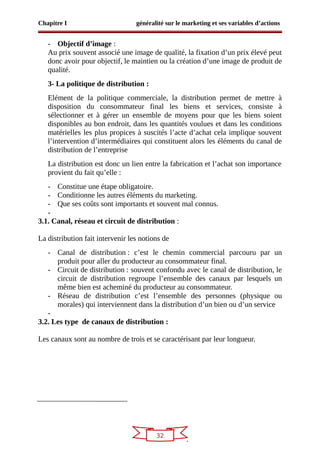32
Chapitre I généralité sur le marketing et ses variables d’actions
- Objectif d’image :
Au prix souvent associé une image de qualité, la fixation d’un prix élevé peut
donc avoir pour objectif, le maintien ou la création d’une image de produit de
qualité.
3- La politique de distribution :
Elément de la politique commerciale, la distribution permet de mettre à
disposition du consommateur final les biens et services, consiste à
sélectionner et à gérer un ensemble de moyens pour que les biens soient
disponibles au bon endroit, dans les quantités voulues et dans les conditions
matérielles les plus propices à suscités l’acte d’achat cela implique souvent
l’intervention d’intermédiaires qui constituent alors les éléments du canal de
distribution de l’entreprise
La distribution est donc un lien entre la fabrication et l’achat son importance
provient du fait qu’elle :
- Constitue une étape obligatoire.
- Conditionne les autres éléments du marketing.
- Que ses coûts sont importants et souvent mal connus.
-
3.1. Canal, réseau et circuit de distribution :
La distribution fait intervenir les notions de
- Canal de distribution : c’est le chemin commercial parcouru par un
produit pour aller du producteur au consommateur final.
- Circuit de distribution : souvent confondu avec le canal de distribution, le
circuit de distribution regroupe l’ensemble des canaux par lesquels un
même bien est acheminé du producteur au consommateur.
- Réseau de distribution c’est l’ensemble des personnes (physique ou
morales) qui interviennent dans la distribution d’un bien ou d’un service
-
3.2. Les type de canaux de distribution :
Les canaux sont au nombre de trois et se caractérisant par leur longueur.
 