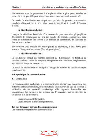 32
Chapitre I généralité sur le marketing et ses variables d’actions
Elle consiste pour un producteur à s’implanter dans le plus grand nombre de
points de vente possible pour assurer une couverture maximale du marché.
Ce mode de distribution est adapté aux produits de grande consommation
(produits alimentaires), à prix fable sans technicité et à grande fréquence
d’achat.
- La distribution exclusive :
Lorsque le détaillant bénéficie d’un monopole pour une aire géographique
déterminée le commerçant ne peu pas vendre de produits concurrents, cette
forme de distribution fait l’objet d’un contact de concession, de franchise de
fourniture exclusive.
Elle convient aux produits de haute qualité ou technicité, à prix élevé, pour
lesquels l’image est importante (Produit prestigieux).
- La distribution sélective :
Le producteur choisit un nombre restreint de distributeurs en fonction de
certains critères : taille du magasin, compétence des vendeurs, emplacement,
agencement, image de marque….
Le canal de distribution est intégré à l’image de marque du produit exemple
(médicaments)
4- La politique de communication :
4.1. Définition :
La communication marketing est la communication adressée par l’entreprise aux
différents acteurs du marché, consommateurs, distributeurs en vue de faciliter la
réalisation de ses objectifs marketings, elle regroupe l’ensemble des
informations, des messages, des signaux que l’entreprise émet en direction de
ses clients afin de modifier :
- Leurs niveaux d’information.
- Leurs attitudes et leurs comportements.
4.2. Les différents acteurs de communication :
Les éléments du système de communication :
 
