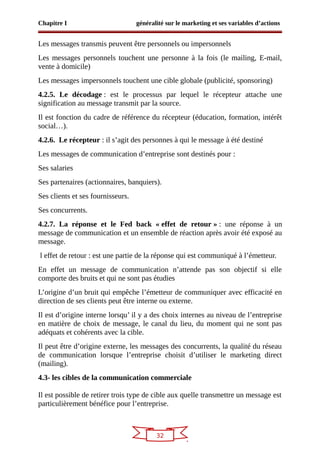 32
Chapitre I généralité sur le marketing et ses variables d’actions
Les messages transmis peuvent être personnels ou impersonnels
Les messages personnels touchent une personne à la fois (le mailing, E-mail,
vente à domicile)
Les messages impersonnels touchent une cible globale (publicité, sponsoring)
4.2.5. Le décodage : est le processus par lequel le récepteur attache une
signification au message transmit par la source.
Il est fonction du cadre de référence du récepteur (éducation, formation, intérêt
social…).
4.2.6. Le récepteur : il s’agit des personnes à qui le message à été destiné
Les messages de communication d’entreprise sont destinés pour :
Ses salaries
Ses partenaires (actionnaires, banquiers).
Ses clients et ses fournisseurs.
Ses concurrents.
4.2.7. La réponse et le Fed back « effet de retour » : une réponse à un
message de communication et un ensemble de réaction après avoir été exposé au
message.
l effet de retour : est une partie de la réponse qui est communiqué à l’émetteur.
En effet un message de communication n’attende pas son objectif si elle
comporte des bruits et qui ne sont pas étudies
L’origine d’un bruit qui empêche l’émetteur de communiquer avec efficacité en
direction de ses clients peut être interne ou externe.
Il est d’origine interne lorsqu’ il y a des choix internes au niveau de l’entreprise
en matière de choix de message, le canal du lieu, du moment qui ne sont pas
adéquats et cohérents avec la cible.
Il peut être d’origine externe, les messages des concurrents, la qualité du réseau
de communication lorsque l’entreprise choisit d’utiliser le marketing direct
(mailing).
4.3- les cibles de la communication commerciale
Il est possible de retirer trois type de cible aux quelle transmettre un message est
particulièrement bénéfice pour l’entreprise.
 