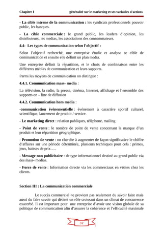 32
Chapitre I généralité sur le marketing et ses variables d’actions
- La cible interne de la communication : les syndicats professionnels pouvoir
public, les banques.
- La cible commerciale : le grand public, les leaders d’opinion, les
distributeurs, les medias, les associations des consommateurs.
4.4- Les types de communication selon l’objectif :
Selon l’objectif recherché, une entreprise étudie et analyse se cible de
communication et ensuite elle définit un plan media.
Une entreprise définit la répartition, et le choix de combinaison entre les
différents médias de communication et leurs supports.
Parmi les moyens de communication on distingue :
4.4.1. Communication mass- media :
La télévision, la radio, la presse, cinéma, Internet, affichage et l’ensemble des
supports on – line de diffusion
4.4.2. Communication hors media :
-communication événementielle : événement à caractère sportif culturel,
scientifique, lancement de produit / service.
- Le marketing direct : relation publiques, téléphone, mailing
- Point de vente : le nombre de point de vente concernant la marque d’un
produit et leur répartition géographique.
- Promotion de vente : on cherche à augmenter de façon significative le chiffre
d’affaires sur une période déterminée, plusieurs techniques pour cela : primes,
jeux, baisses de prix…..
- Message non publicitaire : de type informationnel destiné au grand public via
des mass- medias.
- Force de vente : Information directe via les commerciaux en visites chez les
clients.
Section III : La communication commerciale
Le succès commercial ne provient pas seulement du savoir faire mais
aussi du faire savoir qui détient un rôle croissant dans un climat de concurrence
exacerbé. Il est important pour une entreprise d’avoir une vision globale de sa
politique de communication afin d’assurer la cohérence et l’efficacité maximale
 