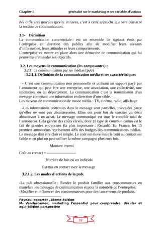 32
Chapitre I généralité sur le marketing et ses variables d’actions
des différents moyens qu’elle utilisera, c’est à cette approche que sera consacré
la section de communication.
3.1- Définition
La communication commerciale : est un ensemble de signaux émis par
l’entreprise en direction des publics afin de modifier leurs niveaux
d’information, leurs attitudes et leurs comportements.
L’entreprise va mettre en place alors une démarche de communication qui lui
permettra d’atteindre ses objectifs.
3.2. Les moyens de communication (les composantes) :
3.2.1. La communication par les médias (pub)
3.2.1.1. Définition de la communication média et ses caractéristiques
- C’est une communication non personnelle et utilisant un support payé par
l’annonceur qui peut être une entreprise, une association, une collectivité, une
institution, ou un département. La communication c’est la transmission d’un
message contenant une information en direction d’une cible.
Les moyens de communication de masse média : TV, cinéma, radio, affichage
-Les informations contenues dans le message sont partielles, tronquées parce
qu’elles ne sont pas désintéressées. Elles ont pour but de susciter un désir
aboutissant à un achat. Le message communiqué est sous le contrôle total de
l’annonceur. Cela génère des coûts élevés, donc ce type de communication est le
fait de grandes entreprises (la plus importante : Renault). En France, les 15
premiers annonceurs représentent 40% des budgets des communications médias.
Le message doit être clair et simple. Le coût est élevé mais le coût au contact est
faible et en plus on peut utiliser la même campagne plusieurs fois.
Montant investi
Coût au contact =
Nombre de fois où un individu
Est mis en contact avec le message
3.2.1.2. Les modes d’actions de la pub.
-La pub obsessionnelle : Rendre le produit familier aux consommateurs en
martelant les messages de communication et pour la notoriété de l’entreprise.
-Modifier et influencer des consommateurs pour des lancements de produits,
Paveau, exporter ,18eme édition
M- Vendercamen, marketing l’essentiel pour comprendre, décider et
agir, édition perspective
 