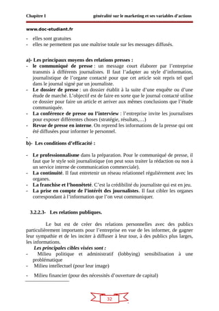 32
Chapitre I généralité sur le marketing et ses variables d’actions
www.doc-etudiant.fr
- elles sont gratuites
- elles ne permettent pas une maîtrise totale sur les messages diffusés.
a)- Les principaux moyens des relations presses :
- le communiqué de presse : un message court élaborer par l’entreprise
transmis à différents journalistes. Il faut l’adapter au style d’information,
journalistique de l’organe contacté pour que cet article soit repris tel quel
dans le journal signé par un journaliste.
- Le dossier de presse : un dossier établit à la suite d’une enquête ou d’une
étude de marché. L’objectif est de faire en sorte que le journal contacté utilise
ce dossier pour faire un article et arriver aux mêmes conclusions que l’étude
communiquée.
- La conférence de presse ou l’interview : l’entreprise invite les journalistes
pour exposer différentes choses (stratégie, résultats,…)
- Revue de presse en interne. On reprend les informations de la presse qui ont
été diffusées pour informer le personnel.
-
b)- Les conditions d’efficacité :
- Le professionnalisme dans la préparation. Pour le communiqué de presse, il
faut que le style soit journalistique (on peut sous traiter la rédaction ou non à
un service interne de communication commerciale).
- La continuité. Il faut entretenir un réseau relationnel régulièrement avec les
organes.
- La franchise et l’honnêteté. C’est la crédibilité du journaliste qui est en jeu.
- La prise en compte de l’intérêt des journalistes. Il faut cibler les organes
correspondant à l’information que l’on veut communiquer.
3.2.2.3- Les relations publiques.
Le but est de créer des relations personnelles avec des publics
particulièrement importants pour l’entreprise en vue de les informer, de gagner
leur sympathie et de les inciter à diffuser à leur tour, à des publics plus larges,
les informations.
Les principales cibles visées sont :
- Milieu politique et administratif (lobbying) sensibilisation à une
problématique
- Milieu intellectuel (pour leur image)
- Milieu financier (pour des nécessités d’ouverture de capital)
 