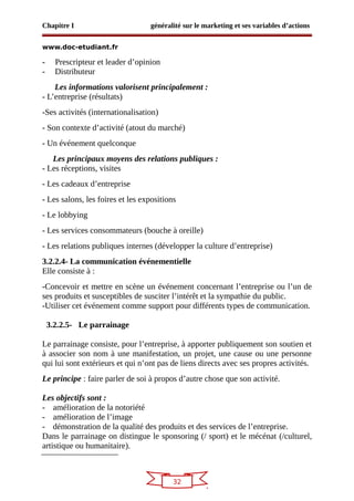 32
Chapitre I généralité sur le marketing et ses variables d’actions
www.doc-etudiant.fr
- Prescripteur et leader d’opinion
- Distributeur
Les informations valorisent principalement :
- L’entreprise (résultats)
-Ses activités (internationalisation)
- Son contexte d’activité (atout du marché)
- Un événement quelconque
Les principaux moyens des relations publiques :
- Les réceptions, visites
- Les cadeaux d’entreprise
- Les salons, les foires et les expositions
- Le lobbying
- Les services consommateurs (bouche à oreille)
- Les relations publiques internes (développer la culture d’entreprise)
3.2.2.4- La communication événementielle
Elle consiste à :
-Concevoir et mettre en scène un événement concernant l’entreprise ou l’un de
ses produits et susceptibles de susciter l’intérêt et la sympathie du public.
-Utiliser cet événement comme support pour différents types de communication.
3.2.2.5- Le parrainage
Le parrainage consiste, pour l’entreprise, à apporter publiquement son soutien et
à associer son nom à une manifestation, un projet, une cause ou une personne
qui lui sont extérieurs et qui n’ont pas de liens directs avec ses propres activités.
Le principe : faire parler de soi à propos d’autre chose que son activité.
Les objectifs sont :
- amélioration de la notoriété
- amélioration de l’image
- démonstration de la qualité des produits et des services de l’entreprise.
Dans le parrainage on distingue le sponsoring (/ sport) et le mécénat (/culturel,
artistique ou humanitaire).
 