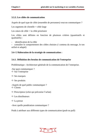 32
Chapitre I généralité sur le marketing et ses variables d’actions
3.3.3. Les cibles de communication
Auprès de quel type de cible (ensemble de personnes) veut-on communiquer ?
Les segments de clientèle = cible large
Les cœurs de cible = la cible prioritaire
Les cibles sont définies en fonction de plusieurs critères (quantitatifs et
qualitatifs) :
- identification de la cible
- connaître le comportement des cibles choisies (/ contenu du message, le ton
utilisé et adapté)
3.4- L’élaboration de la stratégie de communication :
3.4.1. Définition des besoins de communication de l’entreprise
Problématique : Architecture générale de la communication de l’entreprise.
-Sur quoi communiquer ?
 Sur l’entreprise
 Ses marques
 Ses produits
-Auprès de quel public communiquer ?
 Clients
 Prescripteur (celui qui préconise l’achat)
 Les distributeurs
 La presse
-Avec quelle pondération communiquer ?
Poids à attribuer aux différents types de communication (push ou pull)
 