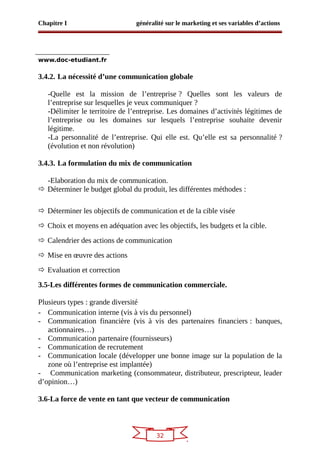 32
Chapitre I généralité sur le marketing et ses variables d’actions
www.doc-etudiant.fr
3.4.2. La nécessité d’une communication globale
-Quelle est la mission de l’entreprise ? Quelles sont les valeurs de
l’entreprise sur lesquelles je veux communiquer ?
-Délimiter le territoire de l’entreprise. Les domaines d’activités légitimes de
l’entreprise ou les domaines sur lesquels l’entreprise souhaite devenir
légitime.
-La personnalité de l’entreprise. Qui elle est. Qu’elle est sa personnalité ?
(évolution et non révolution)
3.4.3. La formulation du mix de communication
-Elaboration du mix de communication.
 Déterminer le budget global du produit, les différentes méthodes :
 Déterminer les objectifs de communication et de la cible visée
 Choix et moyens en adéquation avec les objectifs, les budgets et la cible.
 Calendrier des actions de communication
 Mise en œuvre des actions
 Evaluation et correction
3.5-Les différentes formes de communication commerciale.
Plusieurs types : grande diversité
- Communication interne (vis à vis du personnel)
- Communication financière (vis à vis des partenaires financiers : banques,
actionnaires…)
- Communication partenaire (fournisseurs)
- Communication de recrutement
- Communication locale (développer une bonne image sur la population de la
zone où l’entreprise est implantée)
- Communication marketing (consommateur, distributeur, prescripteur, leader
d’opinion…)
3.6-La force de vente en tant que vecteur de communication
 