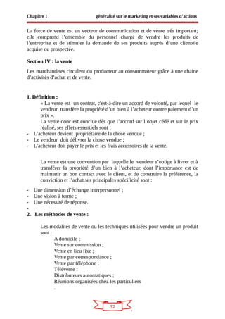 32
Chapitre I généralité sur le marketing et ses variables d’actions
La force de vente est un vecteur de communication et de vente très important;
elle comprend l’ensemble du personnel chargé de vendre les produits de
l’entreprise et de stimuler la demande de ses produits auprès d’une clientèle
acquise ou prospectée.
Section IV : la vente
Les marchandises circulent du producteur au consommateur grâce à une chaine
d’activités d’achat et de vente.
1. Définition :
« La vente est un contrat, c'est-à-dire un accord de volonté, par lequel le
vendeur transfère la propriété d’un bien à l’acheteur contre paiement d’un
prix ».
La vente donc est conclue dès que l’accord sur l’objet cédé et sur le prix
réalisé, ses effets essentiels sont :
- L’acheteur devient propriétaire de la chose vendue ;
- Le vendeur doit délivrer la chose vendue ;
- L’acheteur doit payer le prix et les frais accessoires de la vente.
La vente est une convention par laquelle le vendeur s’oblige à livrer et à
transférer la propriété d’un bien à l’acheteur, dont l’importance est de
maintenir un bon contact avec le client, et de construire la préférence, la
conviction et l’achat.ses principales spécificité sont :
- Une dimension d’échange interpersonnel ;
- Une vision à terme ;
- Une nécessité de réponse.
-
2. Les méthodes de vente :
Les modalités de vente ou les techniques utilisées pour vendre un produit
sont :
A domicile ;
Vente sur commission ;
Vente en lieu fixe ;
Vente par correspondance ;
Vente par téléphone ;
Télévente ;
Distributeurs automatiques ;
Réunions organisées chez les particuliers
.
 