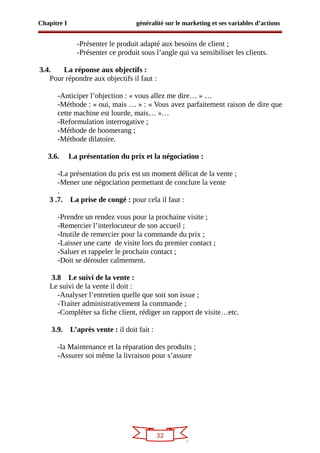 32
Chapitre I généralité sur le marketing et ses variables d’actions
-Présenter le produit adapté aux besoins de client ;
-Présenter ce produit sous l’angle qui va sensibiliser les clients.
3.4. La réponse aux objectifs :
Pour répondre aux objectifs il faut :
-Anticiper l’objection : « vous allez me dire… » …
-Méthode : « oui, mais … » : « Vous avez parfaitement raison de dire que
cette machine est lourde, mais… »…
-Reformulation interrogative ;
-Méthode de boomerang ;
-Méthode dilatoire.
3.6. La présentation du prix et la négociation :
-La présentation du prix est un moment délicat de la vente ;
-Mener une négociation permettant de conclure la vente
.
3 .7. La prise de congé : pour cela il faut :
-Prendre un rendez vous pour la prochaine visite ;
-Remercier l’interlocuteur de son accueil ;
-Inutile de remercier pour la commande du prix ;
-Laisser une carte de visite lors du premier contact ;
-Saluer et rappeler le prochain contact ;
-Doit se dérouler calmement.
3.8 Le suivi de la vente :
Le suivi de la vente il doit :
-Analyser l’entretien quelle que soit son issue ;
-Traiter administrativement la commande ;
-Compléter sa fiche client, rédiger un rapport de visite…etc.
3.9. L’après vente : il doit fait :
-la Maintenance et la réparation des produits ;
-Assurer soi même la livraison pour s’assure
 