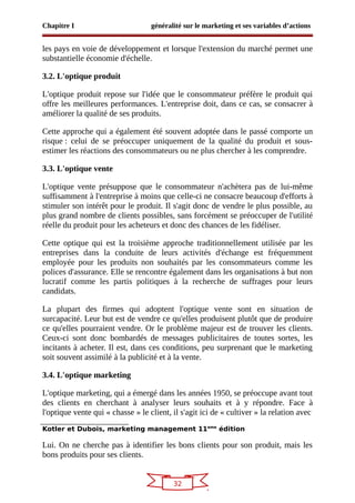 32
Chapitre I généralité sur le marketing et ses variables d’actions
les pays en voie de développement et lorsque l'extension du marché permet une
substantielle économie d'échelle.
3.2. L'optique produit
L'optique produit repose sur l'idée que le consommateur préfère le produit qui
offre les meilleures performances. L'entreprise doit, dans ce cas, se consacrer à
améliorer la qualité de ses produits.
Cette approche qui a également été souvent adoptée dans le passé comporte un
risque : celui de se préoccuper uniquement de la qualité du produit et sous-
estimer les réactions des consommateurs ou ne plus chercher à les comprendre.
3.3. L'optique vente
L'optique vente présuppose que le consommateur n'achètera pas de lui-même
suffisamment à l'entreprise à moins que celle-ci ne consacre beaucoup d'efforts à
stimuler son intérêt pour le produit. Il s'agit donc de vendre le plus possible, au
plus grand nombre de clients possibles, sans forcément se préoccuper de l'utilité
réelle du produit pour les acheteurs et donc des chances de les fidéliser.
Cette optique qui est la troisième approche traditionnellement utilisée par les
entreprises dans la conduite de leurs activités d'échange est fréquemment
employée pour les produits non souhaités par les consommateurs comme les
polices d'assurance. Elle se rencontre également dans les organisations à but non
lucratif comme les partis politiques à la recherche de suffrages pour leurs
candidats.
La plupart des firmes qui adoptent l'optique vente sont en situation de
surcapacité. Leur but est de vendre ce qu'elles produisent plutôt que de produire
ce qu'elles pourraient vendre. Or le problème majeur est de trouver les clients.
Ceux-ci sont donc bombardés de messages publicitaires de toutes sortes, les
incitants à acheter. Il est, dans ces conditions, peu surprenant que le marketing
soit souvent assimilé à la publicité et à la vente.
3.4. L'optique marketing
L'optique marketing, qui a émergé dans les années 1950, se préoccupe avant tout
des clients en cherchant à analyser leurs souhaits et à y répondre. Face à
l'optique vente qui « chasse » le client, il s'agit ici de « cultiver » la relation avec
Kotler et Dubois, marketing management 11eme
édition
Lui. On ne cherche pas à identifier les bons clients pour son produit, mais les
bons produits pour ses clients.
 