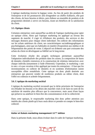 32
Chapitre I généralité sur le marketing et ses variables d’actions
L'optique marketing inverse la logique vente. Au lieu de partir des produits de
l'entreprise et de les promouvoir afin d'engendrer un chiffre d'affaires, elle part
des clients, de leurs besoins et désirs, puis élabore un ensemble de produits et de
programmes destinés à servir ces besoins, tirant ses bénéfices de la satisfaction
du client.
3.5. Optique clients
Certaines entreprises vont aujourd'hui au-delà de l'optique marketing pour opter
un optique client. Alors que l'optique marketing est appliqué au niveau des
segments de marché, il s'agit ici d'élaborer des produits, des services et des
messages distincts pour chaque client individuel. On collecte des informations
sur les achats antérieurs du client, ses caractéristiques sociodémographiques et
psychologiques, ainsi que ses habitudes en matière d'exposition aux médias et de
fréquentation des points de vente. L'objectif est d'obtenir une part croissante des
achats du client en développant sa fidélité sur le long terme.
Cette évolution résulte des progrès techniques permettant aujourd'hui
l'adaptation individualisée des produits dans les usines, la composition de bases
de données clientèle extensives et la construction de relations interactives avec
chaque individu (notamment à l'aide d'Internet). Cependant, le marketing « one
to one » n'a pas vocation à être appliqué par toutes les entreprises : il faut que les
investissements en collecte de données et en systèmes d'information soient
susceptibles d'être rentabilisés. Cette optique est donc plutôt destinée aux
entreprises qui peuvent vendre de nombreux produits au même client, dont
l'offre est coûteuse et achetée fréquemment.
3.6. L'optique du marketing sociétal
L'optique du marketing sociétal reconnaît que la tâche prioritaire de l'entreprise
est d'étudier les besoins et les désirs des marchés visés et de faire en sorte de les
satisfaire de manière plus efficace que la concurrence, mais aussi d'une façon
qui préserve ou améliore le bien être des consommateurs et de la collectivité.
Dans cette optique, le responsable marketing doit donc prêter attention aux
intérêts des clients plutôt qu'à leurs seuls désirs et prendre en compte le bien-être
collectif.
Kotler et Dubois marketing management 11eme
édition
Dans la présente étude, nous allons évoluer dans le cadre de l'optique marketing.
 