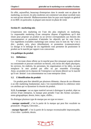 32
Chapitre I généralité sur le marketing et ses variables d’actions
En effet, aujourd'hui, beaucoup d'entreprises dans le monde sont en phase de
marketing, ou encore, les plus modernes ont commencé une phase sociétale mais
ne sont qu'une minorité. Malheureusement dans les pays sous équipés en général
et en RDC en particulier, la plupart sont encore en phase de vente
Section II : marketing-mix
L’expression mix marketing est l’une des plus employés en marketing.
Le responsable marketing d’une entreprise dispose d’ingrédients qu’il doit
réunir pour proposer un produit ou un service correspondants aux besoins des
consommateurs et permettant d’atteindre les objectifs qui lui sont fixées.
Ces ingrédients (variables marketing) sont connus sous le nom du ‘4p’ c’est à
dire : produit, prix, place (distribution), et promotion (communication).
Le dosage et le mélange de ces ingrédients vont permettre de positionner le
produit sur le marché par rapport à ses concurrents
1-la politique du produit
1.1. Définition :
C’est toute chose offerte sur le marché pour être remarqué acquise utilisée
ou consommée et pouvant satisfaire un besoin, cela inclus des objets physiques,
les services, les endroits, les personnes, les organisateurs et les idées, on peut
remplacer le mot produit par offre ou par ensemble d’avantage.
Ainsi, un produit est la réponse de l’entreprise à un besoin détecté sur le marché
qu’il soit destiné à un consommateur ou à une entreprise client.
1.2. L’identification du produit
Un produit peut être identifié par plusieurs éléments, chacun de ces éléments
à un rôle marketing fondamental, mais c’est essentiellement la cohérence entre
ces attributs qui va dynamiser la réussite du produit.
1.2.1. La marque : est un signe matériel servant à distinguer le produit, objet ou
service d’une entreprise, la marque peut prendre l’une des formes suivantes :
noms géographique, dessin, lettre, signe, chiffre...
En distingue plusieurs type de marque pas ses type en trouve :
- marque nominatif : c’est la partie de la marque qui peut être vocalisée ou
prononcée : Peugeot, Chevrolet…
- marque figuratif : c’est la partie de la marque reconnaissable imprononçable,
c’est à dire : symbole, dessin.
 
