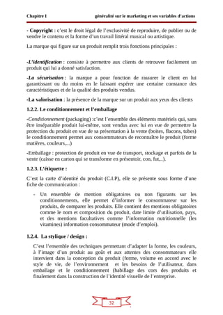32
Chapitre I généralité sur le marketing et ses variables d’actions
- Copyright : c’est le droit légal de l’exclusivité de reproduire, de publier ou de
vendre le contenu et la forme d’un travail littéral musical ou artistique.
La marque qui figure sur un produit remplit trois fonctions principales :
-L’identification : consiste à permettre aux clients de retrouver facilement un
produit qui lui a donné satisfaction.
-La sécurisation : la marque a pour fonction de rassurer le client en lui
garantissant ou du moins en le laissant espérer une certaine constance des
caractéristiques et de la qualité des produits vendus.
-La valorisation : la présence de la marque sur un produit aux yeux des clients
1.2.2. Le conditionnement et l’emballage
-Conditionnement (packaging) :c’est l’ensemble des éléments matériels qui, sans
être inséparable produit lui-même, sont vendus avec lui en vue de permettre la
protection du produit en vue de sa présentation à la vente (boites, flacons, tubes)
le conditionnement permet aux consommateurs de reconnaître le produit (forme
matières, couleurs,...)
-Emballage : protection de produit en vue de transport, stockage et parfois de la
vente (caisse en carton qui se transforme en présentoir, con, fut,..).
1.2.3. L’étiquette :
C’est la carte d’identité du produit (C.I.P), elle se présente sous forme d’une
fiche de communication :
- Un ensemble de mention obligatoires ou non figurants sur les
conditionnements, elle permet d’informer le consommateur sur les
produits, de comparer les produits. Elle contient des mentions obligatoires
comme le nom et composition du produit, date limite d’utilisation, pays,
et des mentions facultatives comme l’information nutritionnelle (les
vitamines) information consommateur (mode d’emploi).
1.2.4. La stylique / design :
C’est l’ensemble des techniques permettant d’adapter la forme, les couleurs,
à l’image d’un produit au goût et aux attentes des consommateurs elle
intervient dans la conception du produit (forme, volume en accord avec le
style de vie, de l’environnement et les besoins de l’utilisateur, dans
emballage et le conditionnement (habillage des cors des produits et
finalement dans la construction de l’identité visuelle de l’entreprise.
 