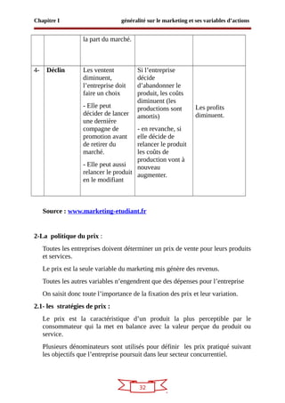 32
Chapitre I généralité sur le marketing et ses variables d’actions
la part du marché.
4- Déclin Les ventent
diminuent,
l’entreprise doit
faire un choix
- Elle peut
décider de lancer
une dernière
compagne de
promotion avant
de retirer du
marché.
- Elle peut aussi
relancer le produit
en le modifiant
Si l’entreprise
décide
d’abandonner le
produit, les coûts
diminuent (les
productions sont
amortis)
- en revanche, si
elle décide de
relancer le produit
les coûts de
production vont à
nouveau
augmenter.
Les profits
diminuent.
Source : www.marketing-etudiant.fr
2-La politique du prix :
Toutes les entreprises doivent déterminer un prix de vente pour leurs produits
et services.
Le prix est la seule variable du marketing mis génère des revenus.
Toutes les autres variables n’engendrent que des dépenses pour l’entreprise
On saisit donc toute l’importance de la fixation des prix et leur variation.
2.1- les stratégies de prix :
Le prix est la caractéristique d’un produit la plus perceptible par le
consommateur qui la met en balance avec la valeur perçue du produit ou
service.
Plusieurs dénominateurs sont utilisés pour définir les prix pratiqué suivant
les objectifs que l’entreprise poursuit dans leur secteur concurrentiel.
 