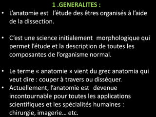 1 .GENERALITES :
• L’anatomie est l’étude des êtres organisés à l’aide
de la dissection.
• C’est une science initialement morphologique qui
permet l’étude et la description de toutes les
composantes de l’organisme normal.
• Le terme « anatomie » vient du grec anatomia qui
veut dire : couper à travers ou disséquer.
• Actuellement, l’anatomie est devenue
incontournable pour toutes les applications
scientifiques et les spécialités humaines :
chirurgie, imagerie… etc.
 