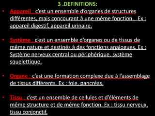 3 .DEFINITIONS:
• Appareil : c’est un ensemble d’organes de structures
différentes, mais concourant à une même fonction. Ex :
appareil digestif, appareil urinaire.
• Système : c’est un ensemble d’organes ou de tissus de
même nature et destinés à des fonctions analogues. Ex :
Système nerveux central ou périphérique, système
squelettique.
• Organe : c’est une formation complexe due à l’assemblage
de tissus différents. Ex : foie, pancréas.
• Tissu : c’est un ensemble de cellules et d’éléments de
même structure et de même fonction. Ex : tissu nerveux,
tissu conjonctif.
 