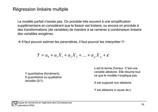 Régression linéaire multiple 
Le modèle parfait n’existe pas. On procède très souvent à une simplification 
supplémentaire en considérant que la liaison est linéaire, ou encore on procède à 
des transformations (de variables) de manière à se ramener à combinaison linéaire 
des variables exogènes. 
 Il faut pouvoir estimer les paramètres, il faut pouvoir les interpréter !!! 
= + + + + +e p p Y a a X a X K a X 
0 1 1 2 2 
Y quantitative (forcément). 
X quantitative ou qualitative 
recodée (0/1). 
O est le terme d’erreur. C’est une 
variable aléatoire. Elle résume tout 
ce que le modèle n’explique pas. 
X est supposé non aléatoire. 
Y est aléatoire à cause de O. 
Équipe de recherche en Ingénierie des Connaissances 
Laboratoire ERIC 19 
 