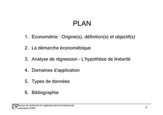 PLAN 
1. Econométrie : Origine(s), définition(s) et objectif(s) 
2. La démarche économétrique 
3. Analyse de régression – L’hypothèse de linéarité 
4. Domaines d’application 
5. Types de données 
6. Bibliographie 
Équipe de recherche en Ingénierie des Connaissances 
Laboratoire ERIC 2 
 