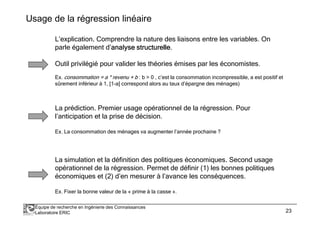 Usage de la régression linéaire 
L’explication. Comprendre la nature des liaisons entre les variables. On 
parle également d’analyse aaannnaaalllyyyssseee ssssttttrrrruuuuccccttttuuuurrrreeeelllllllleeee. 
Outil privilégié pour valider les théories émises par les économistes. 
Ex. consommation = a * revenu + b : b  0 , c’est la consommation incompressible, a est positif et 
sûrement inférieur à 1, [1-a] correspond alors au taux d’épargne des ménages) 
La prédiction. Premier usage opérationnel de la régression. Pour 
l’anticipation et la prise de décision. 
Ex. La consommation des ménages va augmenter l’année prochaine ? 
La simulation et la définition des politiques économiques. Second usage 
opérationnel de la régression. Permet de définir (1) les bonnes politiques 
économiques et (2) d’en mesurer à l’avance les conséquences. 
Ex. Fixer la bonne valeur de la « prime à la casse ». 
Équipe de recherche en Ingénierie des Connaissances 
Laboratoire ERIC 23 
 