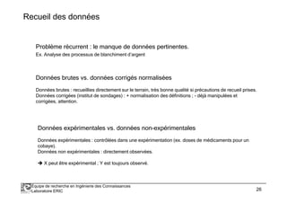 Recueil des données 
Problème récurrent : le manque de données pertinentes. 
Ex. Analyse des processus de blanchiment d’argent 
Données brutes vs. données corrigés normalisées 
Données brutes : recueillies directement sur le terrain, très bonne qualité si précautions de recueil prises. 
Données corrigées (institut de sondages) : + normalisation des définitions ; - déjà manipulées et 
corrigées, attention. 
Données expérimentales vs. données non-expérimentales 
Données expérimentales : contrôlées dans une expérimentation (ex. doses de médicaments pour un 
cobaye). 
Données non expérimentales : directement observées. 
X peut être expérimental ; Y est toujours observé. 
Équipe de recherche en Ingénierie des Connaissances 
Laboratoire ERIC 26 
 