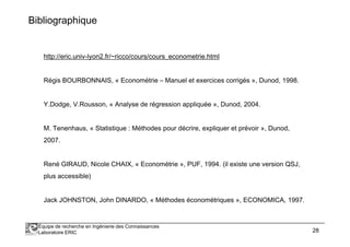 Bibliographique 
http://eric.univ-lyon2.fr/~ricco/cours/cours_econometrie.html 
Régis BOURBONNAIS, « Econométrie – Manuel et exercices corrigés », Dunod, 1998. 
Y.Dodge, V.Rousson, « Analyse de régression appliquée », Dunod, 2004. 
M. Tenenhaus, « Statistique : Méthodes pour décrire, expliquer et prévoir », Dunod, 
2007. 
René GIRAUD, Nicole CHAIX, « Econométrie », PUF, 1994. (il existe une version QSJ, 
plus accessible) 
Jack JOHNSTON, John DINARDO, « Méthodes économétriques », ECONOMICA, 1997. 
Équipe de recherche en Ingénierie des Connaissances 
Laboratoire ERIC 28 
