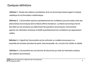Quelques définitions 
DDDDééééffffiiiinnnniiiittttiiiioooonnnn 1111. Etudes des relations quantitatives de la vie économique faisant appel à l’analyse 
statistique et à la formulation mathématique. 
DDDDééééffffiiiinnnniiiittttiiiioooonnnn 2222.... L'économétrie exprime quantitativement les corrélations pouvant exister entre des 
phénomènes économiques dont la théorie affirme l'existence. La théorie économique fournit 
des idées sur les processus qui déterminent les grandeurs économiques, l'économétrie 
apporte une vérification empirique et établit quantitativement les corrélations qui apparaissent 
valides. 
DDDDééééffffiiiinnnniiiittttiiiioooonnnn 3333. L’objectif de l’économétrie est de confronter un modèle économique à un 
ensemble de données (données de panel, série temporelle, etc.) et ainsi d’en vérifier la validité. 
DDDDééééffffiiiinnnniiiittttiiiioooonnnn 4444. L’économétrie est une branche de l’économie qui traite de l’estimation pratique 
des relations économiques. 
Équipe de recherche en Ingénierie des Connaissances 
Laboratoire ERIC 4 
 
