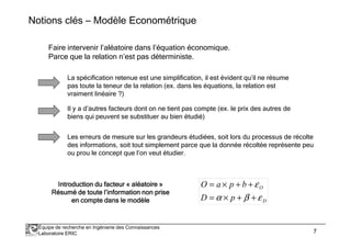 Notions clés – Modèle Econométrique 
Faire intervenir l’aléatoire dans l’équation économique. 
Parce que la relation n’est pas déterministe. 
La spécification retenue est une simplification, il est évident qu’il ne résume 
pas toute la teneur de la relation (ex. dans les équations, la relation est 
vraiment linéaire ?) 
Il y a d’autres facteurs dont on ne tient pas compte (ex. le prix des autres de 
biens qui peuvent se substituer au bien étudié) 
Les erreurs de mesure sur les grandeurs étudiées, soit lors du processus de récolte 
des informations, soit tout simplement parce que la donnée récoltée représente peu 
ou prou le concept que l’on veut étudier. 
Introduction IIIIIIInnnnnnntttttttrrrrrrroooooooddddddduuuuuuuccccccctttttttiiiiiiiooooooonnnnnnn dddddddduuuuuuuu ffffffffaaaaaaaacccccccctttttttteeeeeeeeuuuuuuuurrrrrrrr « aaaaaaaallllllllééééééééaaaaaaaattttttttooooooooiiiiiiiirrrrrrrreeeeeeee » 
RRRRRRRRééééééééssssssssuuuuuuuummmmmmmméééééééé ddddddddeeeeeeee ttttttttoooooooouuuuuuuutttttttteeeeeeee llllllll’’’’’’’’iiiiiiiinnnnnnnnffffffffoooooooorrrrrrrrmmmmmmmmaaaaaaaattttttttiiiiiiiioooooooonnnnnnnn nnnnnnnnoooooooonnnnnnnn pppppppprrrrrrrriiiiiiiisssssssseeeeeeee 
e 
O 
= ´ + + 
O a p b 
= ´ + + 
a b e 
D p 
eeeeeeeennnnnnnn ccccccccoooooooommmmmmmmpppppppptttttttteeeeeeee ddddddddaaaaaaaannnnnnnnssssssss lllllllleeeeeeee mmmmmmmmooooooooddddddddèèèèèèèèlllllllleeeeeeee D 
Équipe de recherche en Ingénierie des Connaissances 
Laboratoire ERIC 7 
 