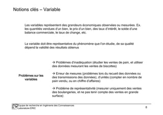 Notions clés – Variable 
Les variables représentent des grandeurs économiques observées ou mesurées. Ex. 
les quantités vendues d’un bien, le prix d’un bien, des taux d’intérêt, le solde d’une 
balance commerciale, le taux de change, etc. 
La variable doit être représentative du phénomène que l’on étudie, de sa qualité 
dépend la validité des résultats obtenus 
 Problèmes d’inadéquation (étudier les ventes de pain, et utiliser 
des données mesurant les ventes de biscottes) 
 Erreur de mesures (problèmes lors du recueil des données ou 
des transmissions des données), d’unités (compter en nombre de 
pain vendu, ou en chiffre d’affaires) 
 Problème de représentativité (mesurer uniquement des ventes 
des boulangeries, et ne pas tenir compte des ventes en grande 
surface) 
PPPPPPPPrrrrrrrroooooooobbbbbbbbllllllllèèèèèèèèmmmmmmmmeeeeeeeessssssss ssssssssuuuuuuuurrrrrrrr lllllllleeeeeeeessssssss 
vvvvvvvvaaaaaaaarrrrrrrriiiiiiiiaaaaaaaabbbbbbbblllllllleeeeeeeessssssss 
Équipe de recherche en Ingénierie des Connaissances 
Laboratoire ERIC 8 
 