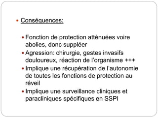  Conséquences:
 Fonction de protection atténuées voire
abolies, donc suppléer
 Agression: chirurgie, gestes invasifs
douloureux, réaction de l’organisme +++
 Implique une récupération de l’autonomie
de toutes les fonctions de protection au
réveil
 Implique une surveillance cliniques et
paracliniques spécifiques en SSPI
 