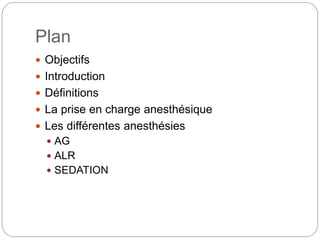 Plan
 Objectifs
 Introduction
 Définitions
 La prise en charge anesthésique
 Les différentes anesthésies
 AG
 ALR
 SEDATION
 
