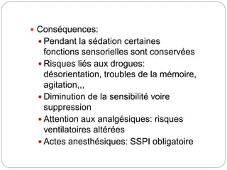 Conséquences:
 Pendant la sédation certaines
fonctions sensorielles sont conservées
 Risques liés aux drogues:
désorientation, troubles de la mémoire,
agitation,,,
 Diminution de la sensibilité voire
suppression
 Attention aux analgésiques: risques
ventilatoires altérées
 Actes anesthésiques: SSPI obligatoire
 
