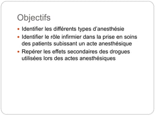 Objectifs
 Identifier les différents types d’anesthésie
 Identifier le rôle infirmier dans la prise en soins
des patients subissant un acte anesthésique
 Repérer les effets secondaires des drogues
utilisées lors des actes anesthésiques
 