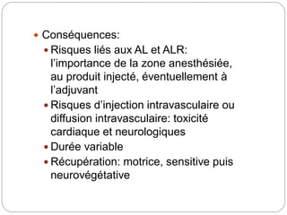  Conséquences:
 Risques liés aux AL et ALR:
l’importance de la zone anesthésiée,
au produit injecté, éventuellement à
l’adjuvant
 Risques d’injection intravasculaire ou
diffusion intravasculaire: toxicité
cardiaque et neurologiques
 Durée variable
 Récupération: motrice, sensitive puis
neurovégétative
 