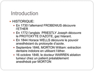 Introduction
 HISTORIQUE:
 En 1730 l’allemand FROBENIUS découvre
l’ETHER
 En 1772 l’anglais PRIESTLY Joseph découvre
le PROTOXYTE D’AZOTE, gaz hilarant.
 En 1844 Horace WELLS découvre le pouvoir
anesthésiant du protoxyde d’azote.
 Septembre 1846, MORTON William: extraction
dentaire indolore en utilisant l’éther.
 16 octobre 1848, le docteur WARREN ablation
tumeur chez un patient préalablement
anesthésié par MORTON
 