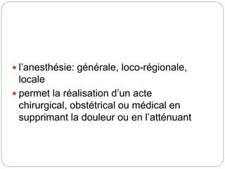  l’anesthésie: générale, loco-régionale,
locale
 permet la réalisation d’un acte
chirurgical, obstétrical ou médical en
supprimant la douleur ou en l’atténuant
 