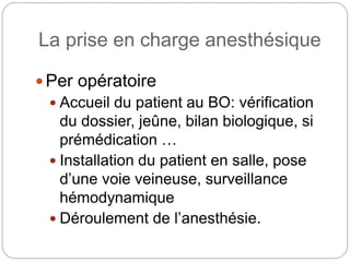 La prise en charge anesthésique
Per opératoire
 Accueil du patient au BO: vérification
du dossier, jeûne, bilan biologique, si
prémédication …
 Installation du patient en salle, pose
d’une voie veineuse, surveillance
hémodynamique
 Déroulement de l’anesthésie.
 