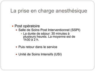 La prise en charge anesthésique
 Post opératoire
 Salle de Soins Post Interventionnel (SSPI)
 La durée de séjour: 30 minutes à
plusieurs heures. La moyenne est de
1h30 à 2 h.
 Puis retour dans le service
 Unité de Soins Intensifs (USI)
 