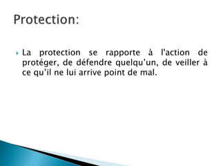  La protection se rapporte à l'action de
protéger, de défendre quelqu’un, de veiller à
ce qu’il ne lui arrive point de mal.
 