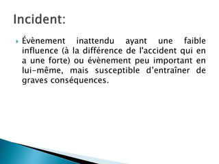  Évènement inattendu ayant une faible
influence (à la différence de l'accident qui en
a une forte) ou évènement peu important en
lui-même, mais susceptible d’entraîner de
graves conséquences.
 
