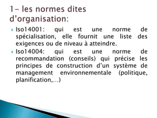  Iso14001: qui est une norme de
spécialisation, elle fournit une liste des
exigences ou de niveau à atteindre.
 Iso14004: qui est une norme de
recommandation (conseils) qui précise les
principes de construction d’un système de
management environnementale (politique,
planification,…)
 