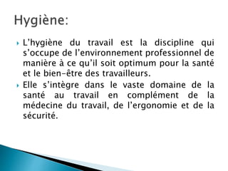  L’hygiène du travail est la discipline qui
s’occupe de l’environnement professionnel de
manière à ce qu’il soit optimum pour la santé
et le bien-être des travailleurs.
 Elle s’intègre dans le vaste domaine de la
santé au travail en complément de la
médecine du travail, de l’ergonomie et de la
sécurité.
 