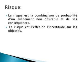  Le risque est la combinaison de probabilité
d’un évènement non désirable et de ses
conséquences.
 Le risque est l’effet de l’incertitude sur les
objectifs.
 