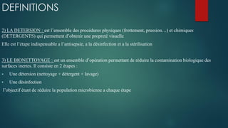 DEFINITIONS
2) LA DETERSION : est l’ensemble des procédures physiques (frottement, pression…) et chimiques
(DETERGENTS) qui permettent d’obtenir une propreté visuelle
Elle est l’étape indispensable a l’antisepsie, a la désinfection et a la stérilisation
3) LE BIONETTOYAGE : est un ensemble d’opération permettant de réduire la contamination biologique des
surfaces inertes. Il consiste en 2 étapes :
 Une détersion (nettoyage + détergent + lavage)
 Une désinfection
l’objectif étant de réduire la population microbienne a chaque étape
 