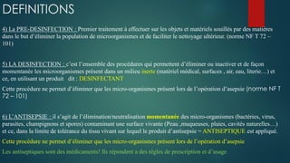 DEFINITIONS
4) La PRE-DESINFECTION : Premier traitement à effectuer sur les objets et matériels souillés par des matières
dans le but d’éliminer la population de microorganismes et de faciliter le nettoyage ultérieur. (norme NF T 72 –
101)
5) LA DESINFECTION : c’est l’ensemble des procédures qui permettent d’éliminer ou inactiver et de façon
momentanée les microorganismes présent dans un milieu inerte (matériel médical, surfaces , air, eau, literie…) et
ce, en utilisant un produit dit : DESINFECTANT
Cette procédure ne permet d’éliminer que les micro-organismes présent lors de l’opération d’asepsie (norme NF T
72 – 101)
6) L’ANTISEPSIE : il s’agit de l’élimination/neutralisation momentanée des micro-organismes (bactéries, virus,
parasites, champignons et spores) contaminant une surface vivante (Peau ,muqueuses, plaies, cavités naturelles…)
et ce, dans la limite de tolérance du tissu vivant sur lequel le produit d’antisepsie = ANTISEPTIQUE est appliqué.
Cette procédure ne permet d’éliminer que les micro-organismes présent lors de l’opération d’asepsie
Les antiseptiques sont des médicaments! Ils répondent a des règles de prescription et d’usage
 