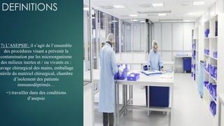 DEFINITIONS
7) L’ASEPSIE: il s’agit de l’ensemble
des procédures visant a prévenir la
contamination par les microorganisme
des milieux inertes et / ou vivants ex :
lavage chirurgical des mains, emballage
stérile du matériel chirurgical, chambre
d’isolement des patients
immunodéprimés…
=) travailler dans des conditions
d’asepsie
 