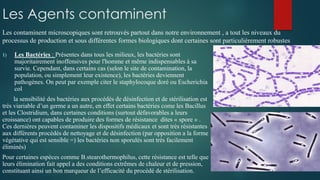Les Agents contaminent
1) Les Bactéries : Présentes dans tous les milieux, les bactéries sont
majoritairement inoffensives pour l'homme et même indispensables à sa
survie. Cependant, dans certains cas (selon le site de contamination, la
population, ou simplement leur existence), les bactéries deviennent
pathogènes. On peut par exemple citer le staphylocoque doré ou Escherichia
col
la sensibilité des bactéries aux procédés de désinfection et de stérilisation est
très viariable d’un germe a un autre, en effet certains bactéries come les Bacillus
et les Clostridium, dans certaines conditions (surtout défavorables a leurs
croissance) ont capables de produire des formes de résistance dites « spore » .
Ces dernières peuvent contaminer les dispositifs médicaux et sont très résistantes
aux différents procédés de nettoyage et de désinfection (par opposition a la forme
végétative qui est sensible =) les bactéries non sporulés sont très facilement
éliminés)
Pour certaines espèces comme B.stearothermophilus, cette résistance est telle que
leurs élimination fait appel a des conditions extrêmes de chaleur et de pression,
constituant ainsi un bon marqueur de l’efficacité du procédé de stérilisation.
Les contaminent microscopiques sont retrouvés partout dans notre environnement , a tout les niveaux du
processus de production et sous différentes formes biologiques dont certaines sont particulièrement robustes
 