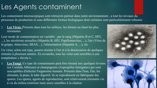Les Agents contaminent
2. Les Virus: Présents dans tous les milieux, les formes nu étant les plus
résistantes
Leur mode de contamination est variable : par le sang (Hépatite B et C, HIV,
...), les sécrétions sexuelles (Hépatite B, HIV, Papillomavirus, ...), l'air (Virus de
la grippe, rhinovirus, SRAS, ..), l'alimentation (Hépatite A, ...), etc
Un virus, selon son type, pourra résister à l'air et à la dessiccation de quelques
minutes à plusieurs années. En revanche, tous les virus sont sensibles à une
température « élevée ».
3. Les Fungi :Ce type de contaminants peut être résumé aux quelques levures
(ex Candida Albicans) et champignons (Aspergillus fumigatus) qui sont
susceptibles d'infecter l'organisme humain. Présents dans l'eau, l'air, les
aliments, la peau, le tube digestif, ils se reproduisent en fabriquant des
spores. Les spores, agents de reproduction, sont relativement résistants vis
à vis du milieu extérieur mais assez sensibles à la chaleur
Les contaminent microscopiques sont retrouvés partout dans notre environnement , a tout les niveaux du
processus de production et sous différentes formes biologiques dont certaines sont particulièrement robustes
 