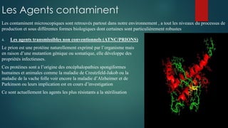 Les Agents contaminent
4. Les agents transmissibles non conventionnels (ATNC/PRIONS)
Le prion est une protéine naturellement exprimé par l’organisme mais
en raison d’une mutantion génique ou somatique, elle développe des
propriétés infectieuses.
Ces protéines sont a l’origine des encéphalopathies spongiformes
humaines et animales comme la maladie de Creutzfeld-Jakob ou la
maladie de la vache folle voir encore la maladie d’Alzheimer et de
Parkinson ou leurs implication est en cours d’investigation
Ce sont actuellement les agents les plus résistants a la stérilisation
Les contaminent microscopiques sont retrouvés partout dans notre environnement , a tout les niveaux du processus de
production et sous différentes formes biologiques dont certaines sont particulièrement robustes
 