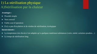 Avantages :
 Procédé simple
 Non corrosif
 Faible cout d’operation
 Il n'y a pas d'oxydation ni de résidus de stérilisation, écologique
Inconvénients :
 La température très élevée n’est adaptée qu’a quelques matériaux/substances (verre, métal, certaines poudres…)
 Le temps de stérilisation long
1) La stérilisation physique
A)Stérilisation par la chaleur
 