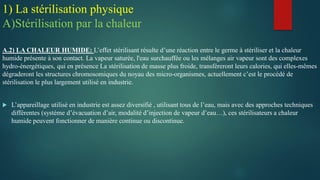 A.2) LA CHALEUR HUMIDE: L’effet stérilisant résulte d’une réaction entre le germe à stériliser et la chaleur
humide présente à son contact. La vapeur saturée, l'eau surchauffée ou les mélanges air vapeur sont des complexes
hydro-énergétiques, qui en présence La stérilisation de masse plus froide, transféreront leurs calories, qui elles-mêmes
dégraderont les structures chromosomiques du noyau des micro-organismes, actuellement c’est le procédé de
stérilisation le plus largement utilisé en industrie.
 L’appareillage utilisé en industrie est assez diversifié , utilisant tous de l’eau, mais avec des approches techniques
différentes (système d’évacuation d’air, modalité d’injection de vapeur d’eau…), ces stérilisateurs a chaleur
humide peuvent fonctionner de manière continue ou discontinue.
1) La stérilisation physique
A)Stérilisation par la chaleur
 