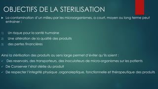 OBJECTIFS DE LA STERILISATION
 La contamination d’un milieu par les microorganismes, a court, moyen ou long terme peut
entrainer :
1) Un risque pour la santé humaine
2) Une altération de la qualité des produits
3) des pertes financières
Ainsi la stérilisation des produits au sens large permet d’éviter qu’ils soient :
 Des reservoirs, des transporteurs, des inoculateurs de micro-organismes sur les patients
 De Conserver l’état stérile du produit
 De respecter l’integrité physique ,organoleptique, fonctionnelle et thérapeutique des produits
 