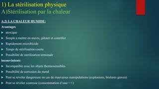 A.2) LA CHALEUR HUMIDE:
Avantages
 atoxique
 Simple a mettre en œuvre, piloter et contrôler
 Rapidement microbicide
 Temps de stérilisation courts
 Possibilité de sterilization terminale
inconvénients
 Incompatible avec les objets thermosensibles
 Possibilité de corrosion du metal
 Peut se reveler dangereuse en cas de mauvaises manipulations (explosions, brulures graves)
 Peut se révéler couteuse (consommation d’eau+++)
1) La stérilisation physique
A)Stérilisation par la chaleur
 